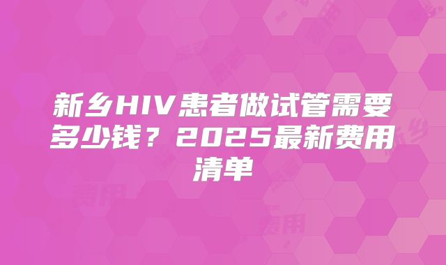 新乡HIV患者做试管需要多少钱？2025最新费用清单