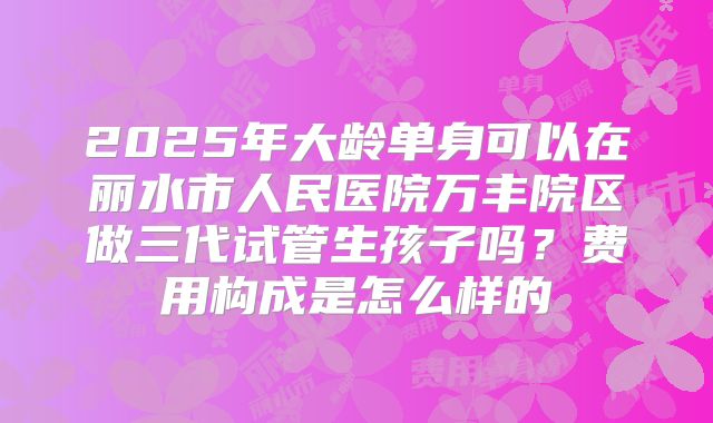 2025年大龄单身可以在丽水市人民医院万丰院区做三代试管生孩子吗？费用构成是怎么样的