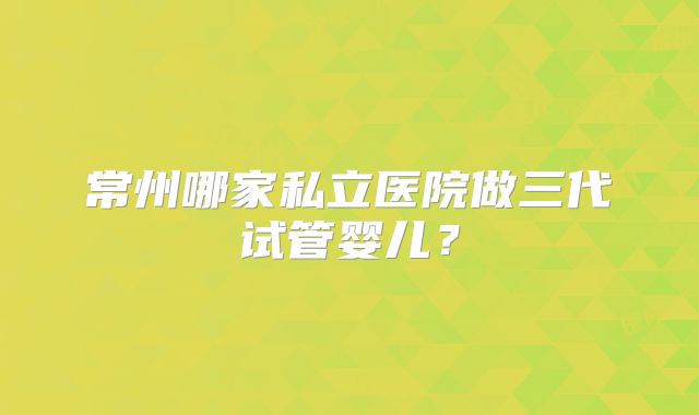 常州哪家私立医院做三代试管婴儿？