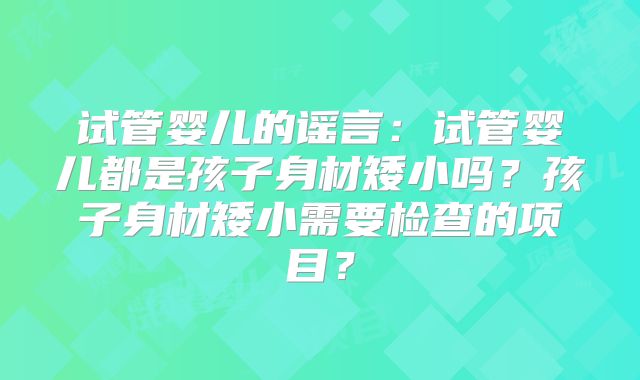 试管婴儿的谣言：试管婴儿都是孩子身材矮小吗？孩子身材矮小需要检查的项目？
