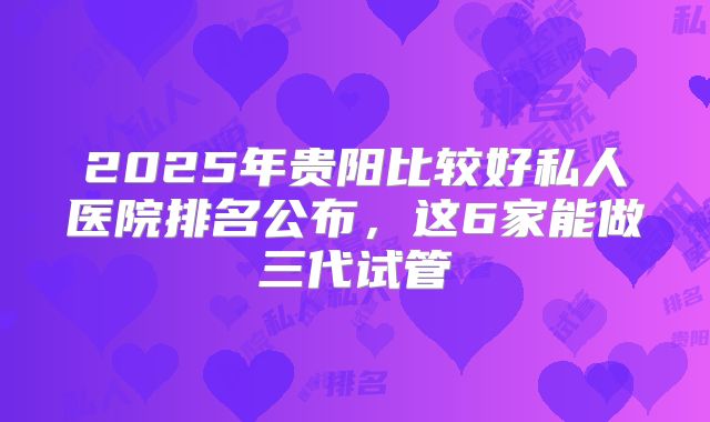2025年贵阳比较好私人医院排名公布，这6家能做三代试管