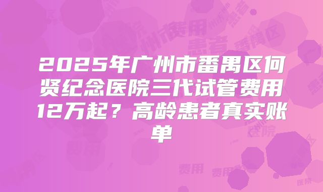 2025年广州市番禺区何贤纪念医院三代试管费用12万起?高龄患者真实账单