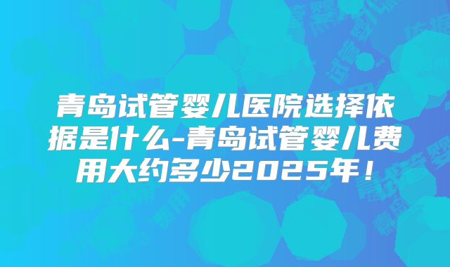 青岛试管婴儿医院选择依据是什么-青岛试管婴儿费用大约多少2025年！