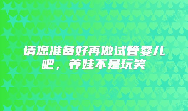 请您准备好再做试管婴儿吧，养娃不是玩笑
