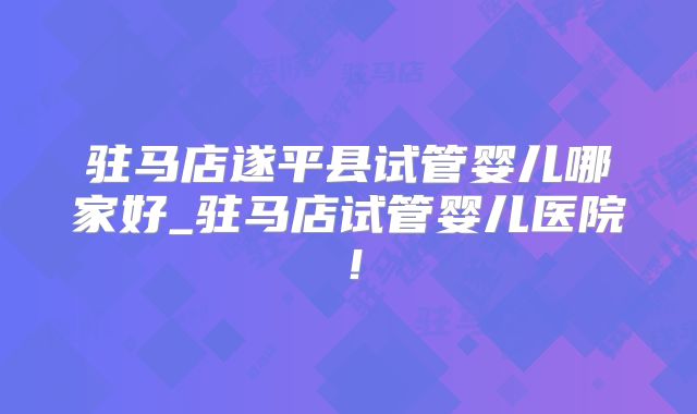 驻马店遂平县试管婴儿哪家好_驻马店试管婴儿医院!