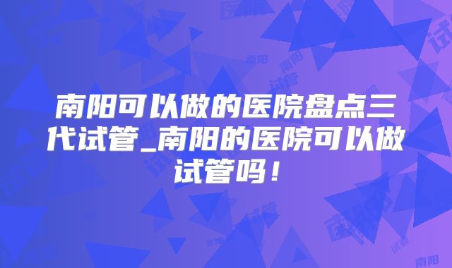 南阳可以做的医院盘点三代试管_南阳的医院可以做试管吗!
