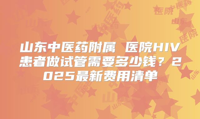 山东中医药附属 医院HIV患者做试管需要多少钱?2025最新费用清单