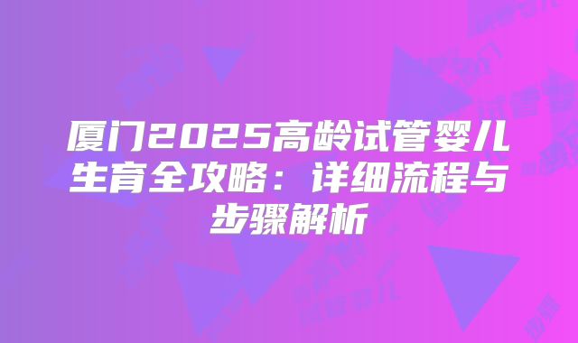 厦门2025高龄试管婴儿生育全攻略：详细流程与步骤解析