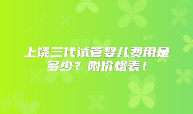 上饶三代试管婴儿费用是多少？附价格表！