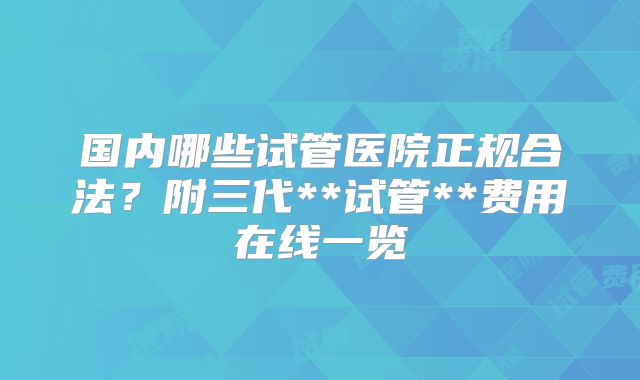 国内哪些试管医院正规合法?附三代**试管**费用在线一览