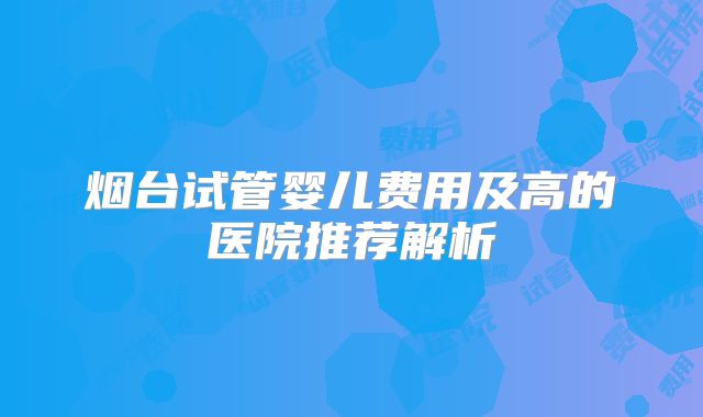 烟台试管婴儿费用及高的医院推荐解析