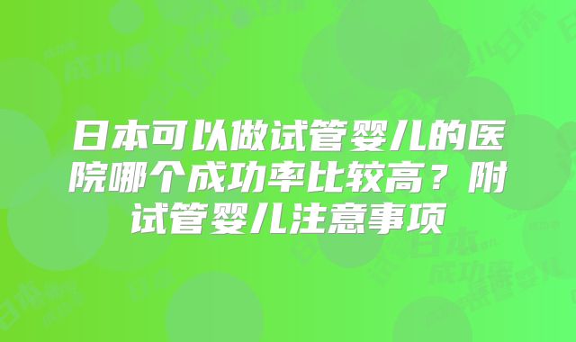 日本可以做试管婴儿的医院哪个成功率比较高?附试管婴儿注意事项