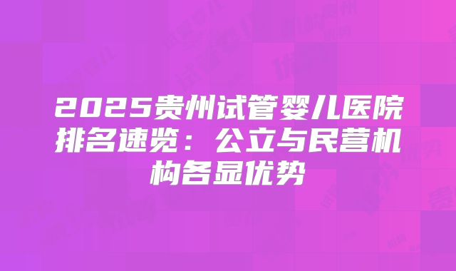2025贵州试管婴儿医院排名速览:公立与民营机构各显优势