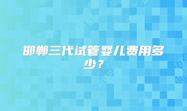邯郸三代试管婴儿费用多少？
