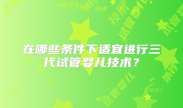 在哪些条件下适宜进行三代试管婴儿技术？