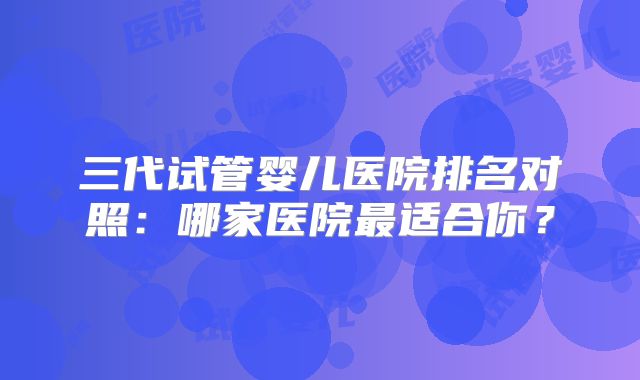 三代试管婴儿医院排名对照：哪家医院最适合你？