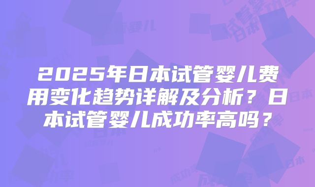 2025年日本试管婴儿费用变化趋势详解及分析？日本试管婴儿成功率高吗？