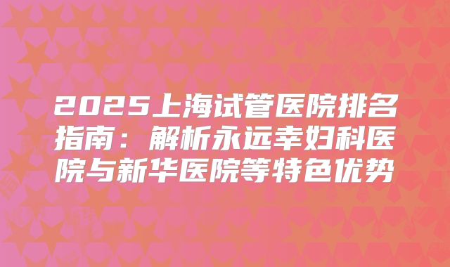 2025上海试管医院排名指南：解析永远幸妇科医院与新华医院等特色优势