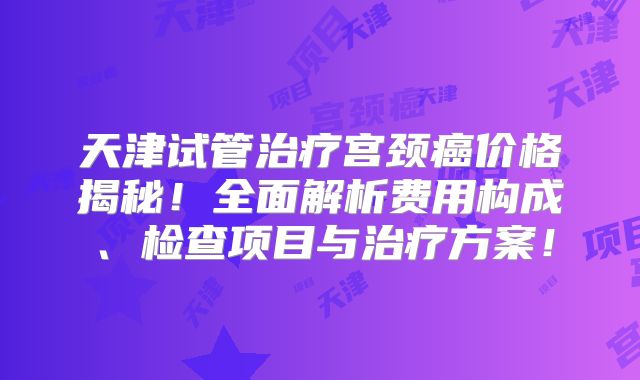 天津试管治疗宫颈癌价格揭秘！全面解析费用构成、检查项目与治疗方案！