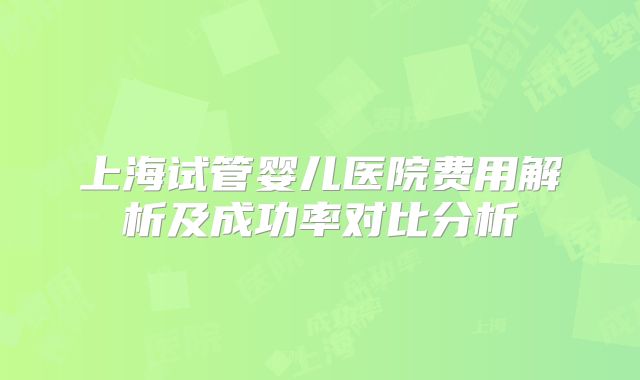 上海试管婴儿医院费用解析及成功率对比分析