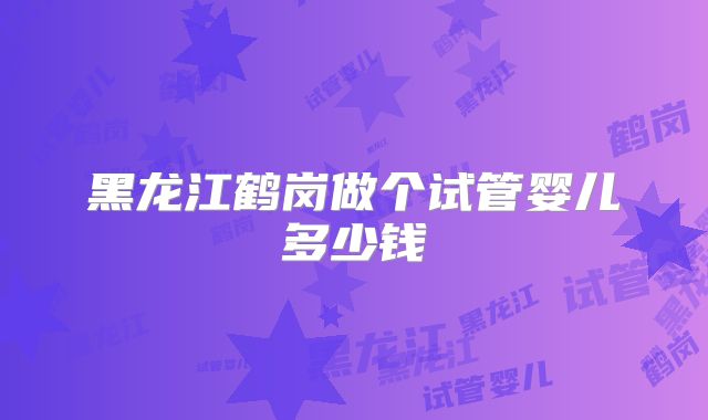 黑龙江鹤岗做个试管婴儿多少钱