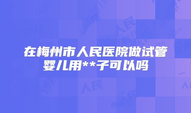 在梅州市人民医院做试管婴儿用**子可以吗