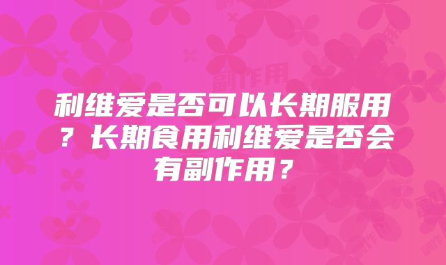 利维爱是否可以长期服用？长期食用利维爱是否会有副作用？