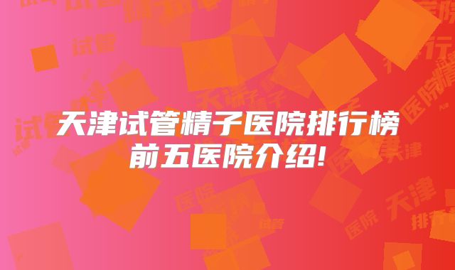 天津试管精子医院排行榜前五医院介绍!