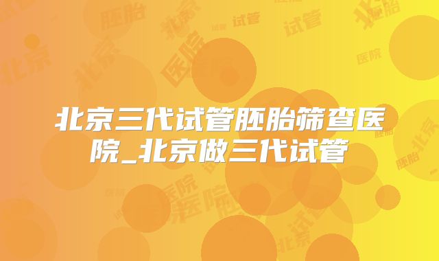 北京三代试管胚胎筛查医院_北京做三代试管