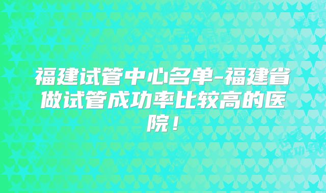 福建试管中心名单-福建省做试管成功率比较高的医院！