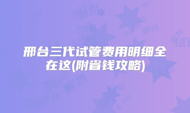 邢台三代试管费用明细全在这(附省钱攻略)