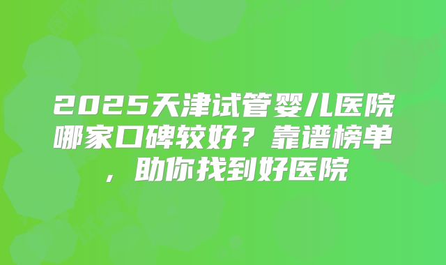 2025天津试管婴儿医院哪家口碑较好？靠谱榜单，助你找到好医院