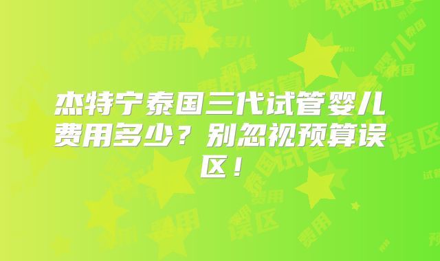 杰特宁泰国三代试管婴儿费用多少?别忽视预算误区!