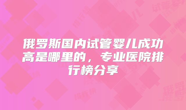 俄罗斯国内试管婴儿成功高是哪里的，专业医院排行榜分享