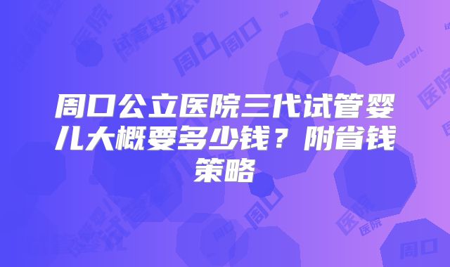 周口公立医院三代试管婴儿大概要多少钱？附省钱策略