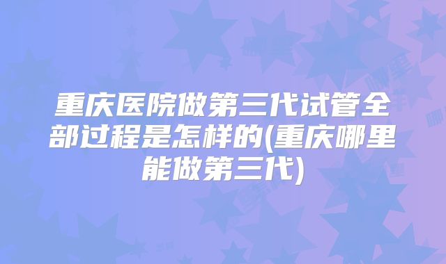 重庆医院做第三代试管全部过程是怎样的(重庆哪里能做第三代)
