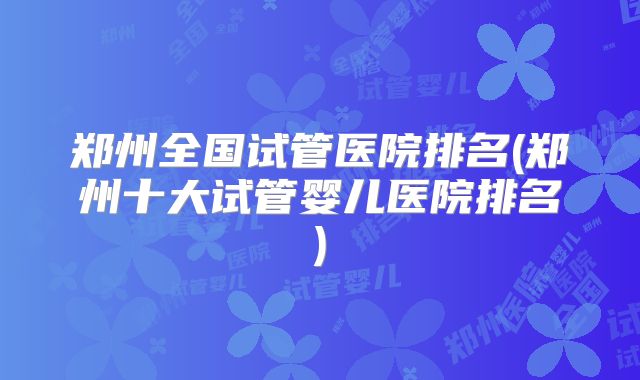 郑州全国试管医院排名(郑州十大试管婴儿医院排名)