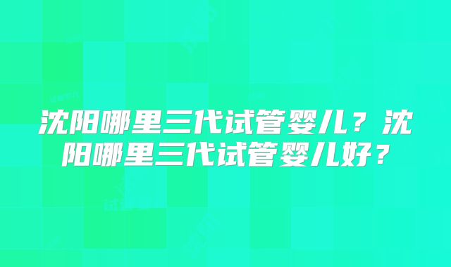 沈阳哪里三代试管婴儿？沈阳哪里三代试管婴儿好？