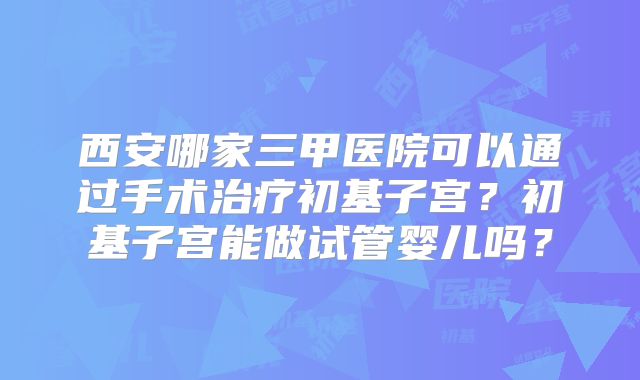 西安哪家三甲医院可以通过手术治疗初基子宫？初基子宫能做试管婴儿吗？