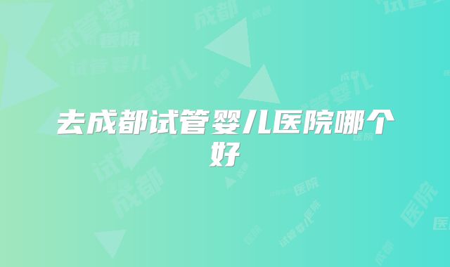 去成都试管婴儿医院哪个好
