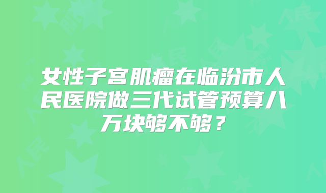 女性子宫肌瘤在临汾市人民医院做三代试管预算八万块够不够？