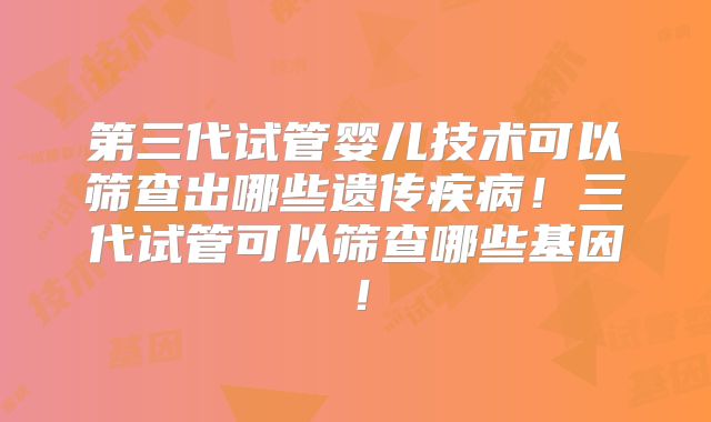 第三代试管婴儿技术可以筛查出哪些遗传疾病！三代试管可以筛查哪些基因！