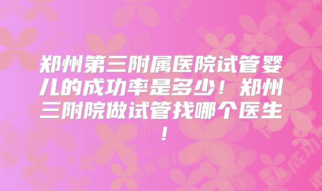 郑州第三附属医院试管婴儿的成功率是多少！郑州三附院做试管找哪个医生！