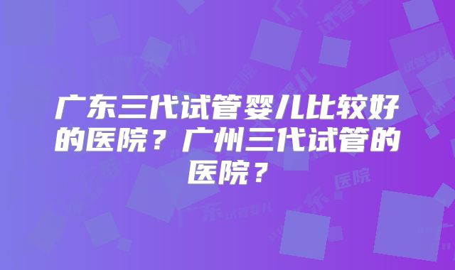 广东三代试管婴儿比较好的医院？广州三代试管的医院？