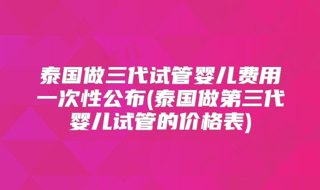泰国做三代试管婴儿费用一次性公布(泰国做第三代婴儿试管的价格表)