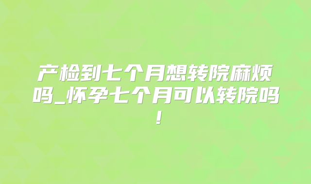 产检到七个月想转院麻烦吗_怀孕七个月可以转院吗！