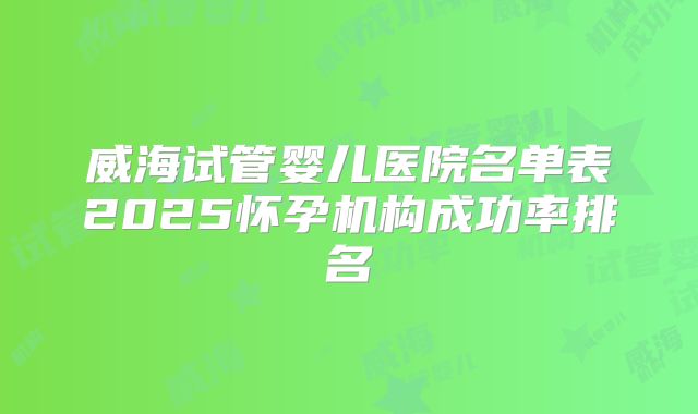 威海试管婴儿医院名单表2025怀孕机构成功率排名