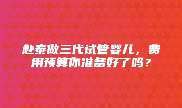 赴泰做三代试管婴儿，费用预算你准备好了吗？