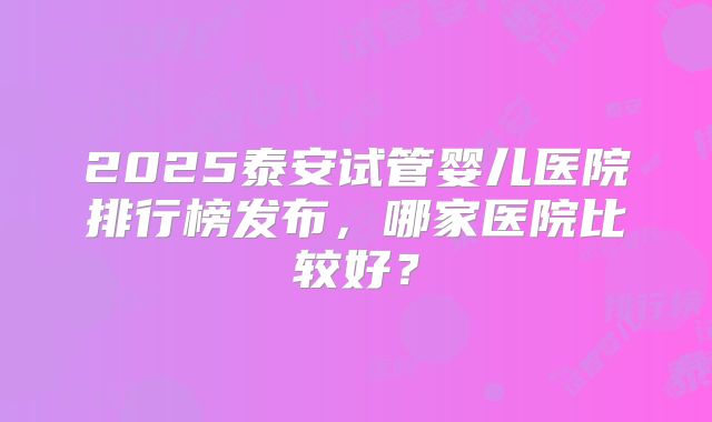 2025泰安试管婴儿医院排行榜发布，哪家医院比较好？