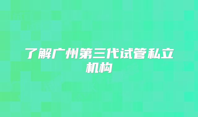 了解广州第三代试管私立机构